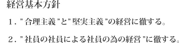 経営基本方針 ”合理主義”と”堅実主義”の経営に徹する。 ”社員の社員による社員の為の経営”に徹する。